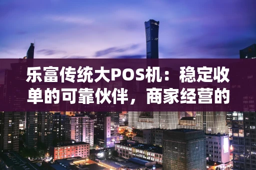 乐富传统大POS机：稳定收单的可靠伙伴，商家经营的得力助手