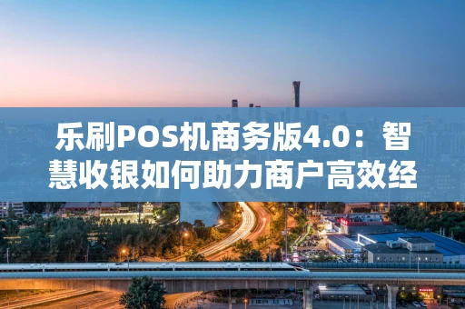 乐刷POS机商务版4.0：智慧收银如何助力商户高效经营？
