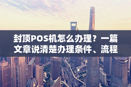 封顶POS机怎么办理？一篇文章说清楚办理条件、流程与避坑要点