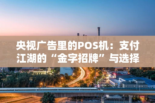 央视广告里的POS机：支付江湖的“金字招牌”与选择智慧