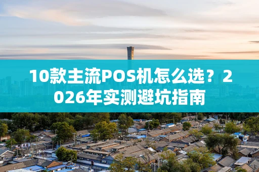 10款主流POS机怎么选？2026年实测避坑指南