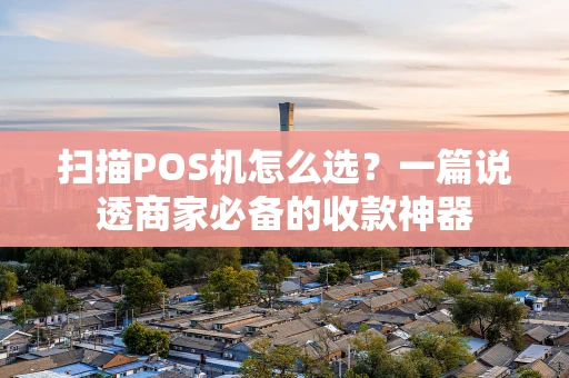 扫描POS机怎么选？一篇说透商家必备的收款神器