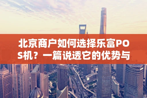北京商户如何选择乐富POS机？一篇说透它的优势与功能