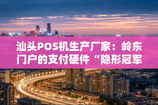 汕头POS机生产厂家：岭东门户的支付硬件“隐形冠军”集群