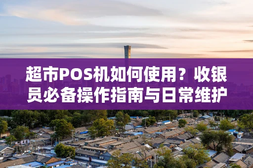 超市POS机如何使用？收银员必备操作指南与日常维护要点