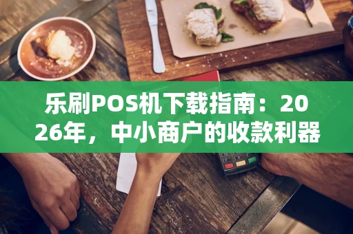 乐刷POS机下载指南：2026年，中小商户的收款利器怎么装？