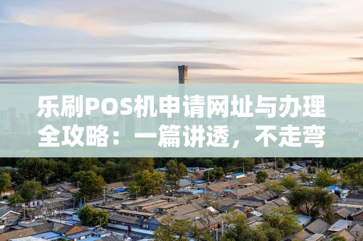 乐刷POS机申请网址与办理全攻略：一篇讲透，不走弯路
