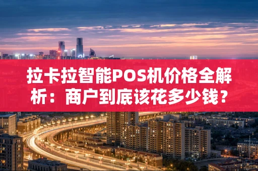 拉卡拉智能POS机价格全解析：商户到底该花多少钱？