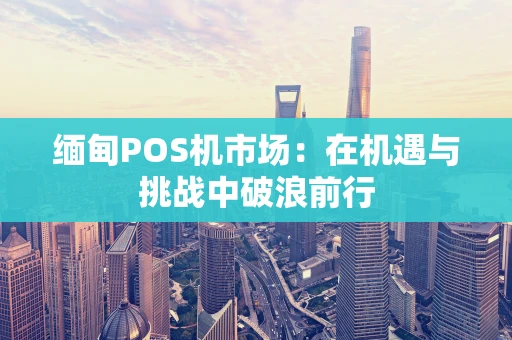 缅甸POS机市场：在机遇与挑战中破浪前行
