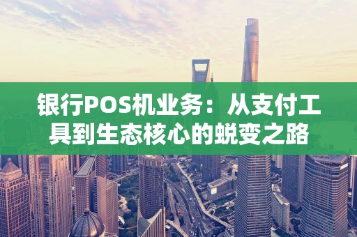 银行POS机业务：从支付工具到生态核心的蜕变之路