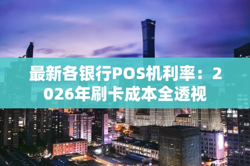 最新各银行POS机利率：2026年刷卡成本全透视