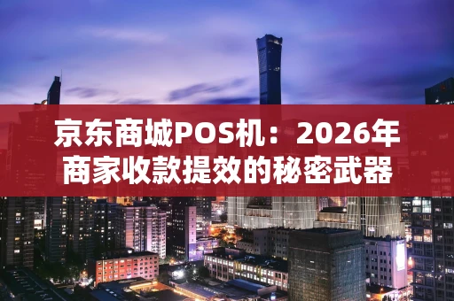 京东商城POS机：2026年商家收款提效的秘密武器