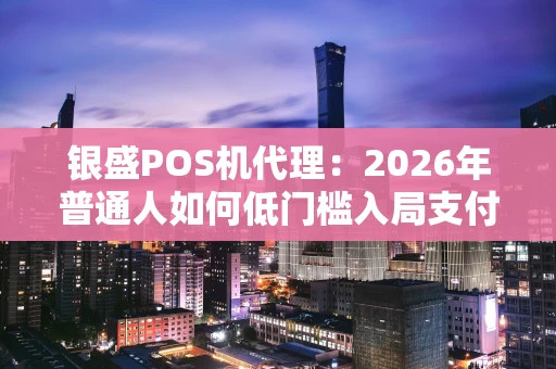 银盛POS机代理：2026年普通人如何低门槛入局支付行业？