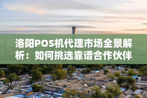 洛阳POS机代理市场全景解析：如何挑选靠谱合作伙伴？