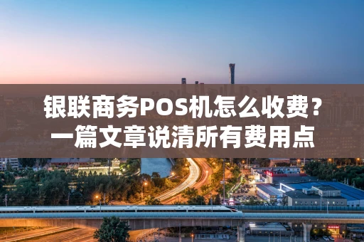 银联商务POS机怎么收费？一篇文章说清所有费用点