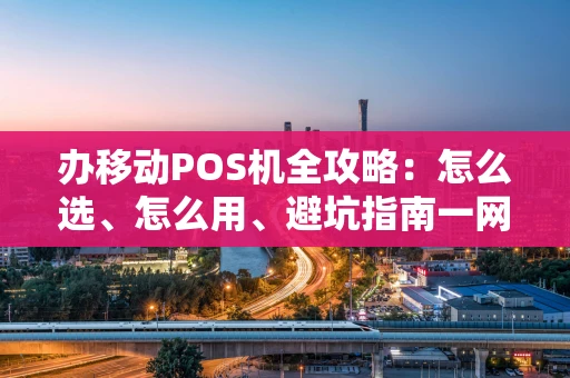 办移动POS机全攻略：怎么选、怎么用、避坑指南一网打尽