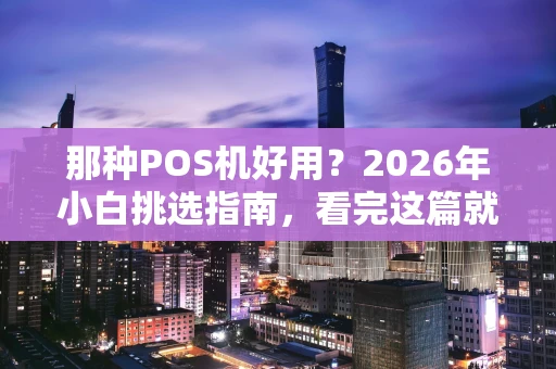 那种POS机好用？2026年小白挑选指南，看完这篇就懂了！