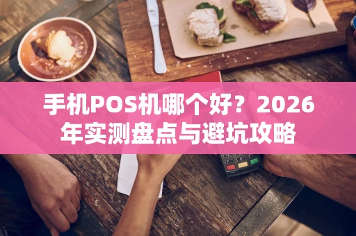 手机POS机哪个好？2026年实测盘点与避坑攻略