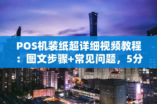 POS机装纸超详细视频教程：图文步骤+常见问题，5分钟轻松上手
