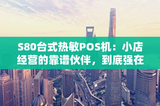 S80台式热敏POS机：小店经营的靠谱伙伴，到底强在哪？