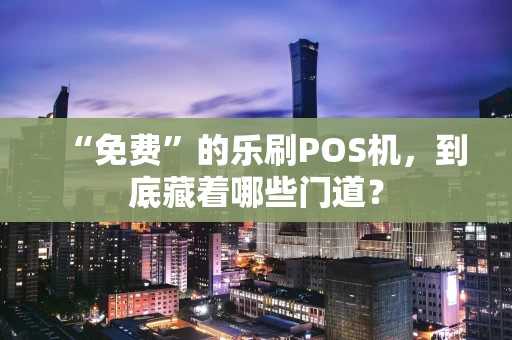 “免费”的乐刷POS机，到底藏着哪些门道？