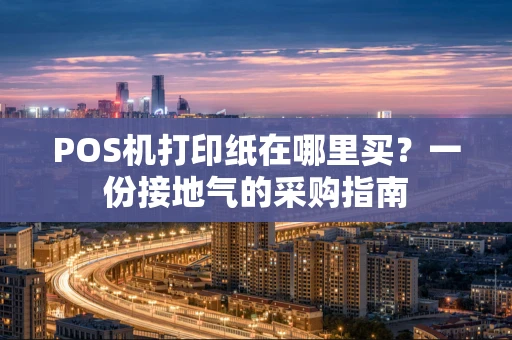 POS机打印纸在哪里买？一份接地气的采购指南