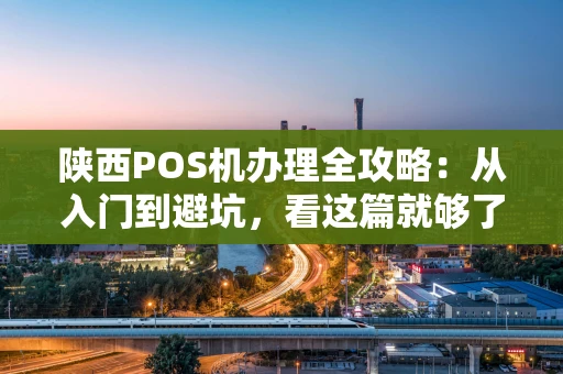 陕西POS机办理全攻略：从入门到避坑，看这篇就够了