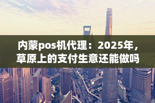 内蒙pos机代理:2025年,草原上的支付生意还能做吗? 内蒙pos机代理:2025年,草原上的支付生意还能做吗?
