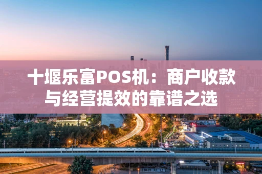 十堰乐富POS机:商户收款与经营提效的靠谱之选 十堰乐富POS机:商户收款与经营提效的靠谱之选
