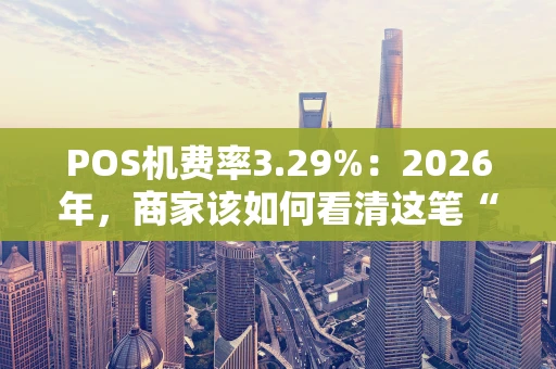 POS机费率3.29%：2026年，商家该如何看清这笔“隐藏成本”？