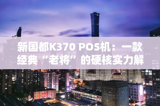 新国都K370 POS机：一款经典“老将”的硬核实力解析