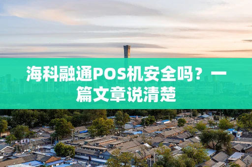 海科融通POS机安全吗?一篇文章说清楚 海科融通POS机安全吗?一篇文章说清楚