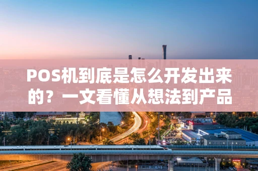 POS机到底是怎么开发出来的？一文看懂从想法到产品的全流程