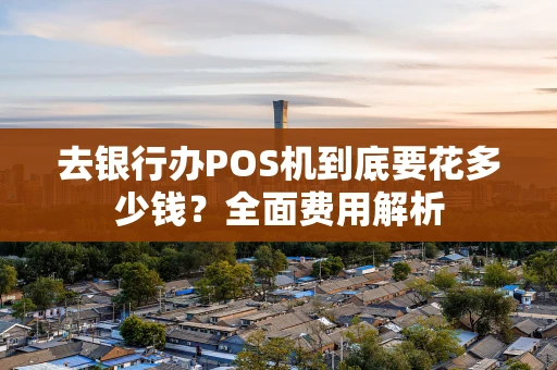 去银行办POS机到底要花多少钱？全面费用解析
