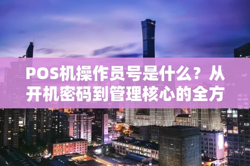 POS机操作员号是什么?从开机密码到管理核心的全方位解读 POS机操作员号是什么?从开机密码到管理核心的全方位解读