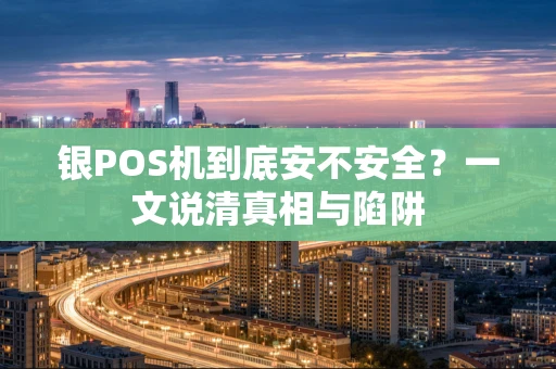 银POS机到底安不安全?一文说清真相与陷阱 银POS机到底安不安全?一文说清真相与陷阱