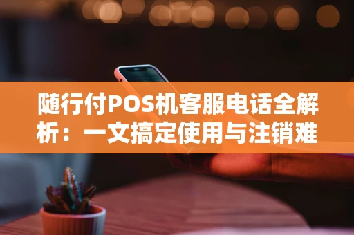 随行付POS机客服电话全解析:一文搞定使用与注销难题 随行付POS机客服电话全解析:一文搞定使用与注销难题