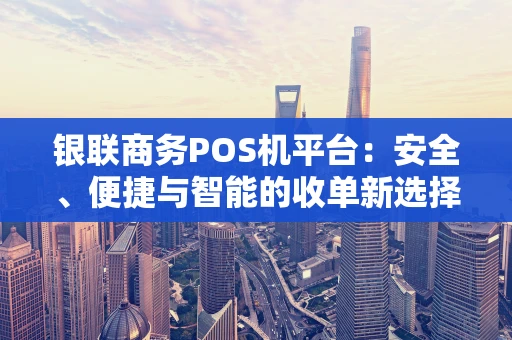 银联商务POS机平台:安全、便捷与智能的收单新选择 银联商务POS机平台:安全、便捷与智能的收单新选择