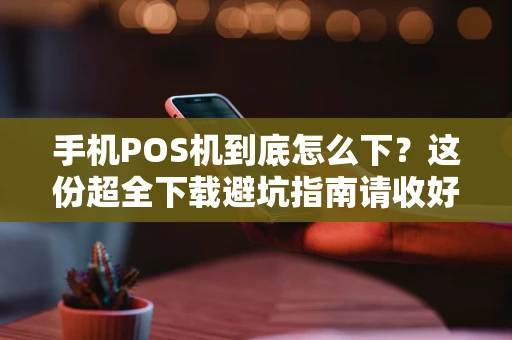 手机POS机到底怎么下?这份超全下载避坑指南请收好! 手机POS机到底怎么下?这份超全下载避坑指南请收好!