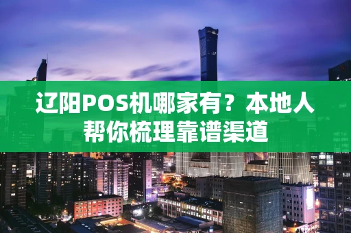 辽阳POS机哪家有？本地人帮你梳理靠谱渠道