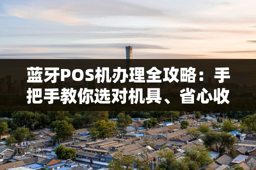 蓝牙POS机办理全攻略:手把手教你选对机具、省心收款 蓝牙POS机办理全攻略:手把手教你选对机具、省心收款