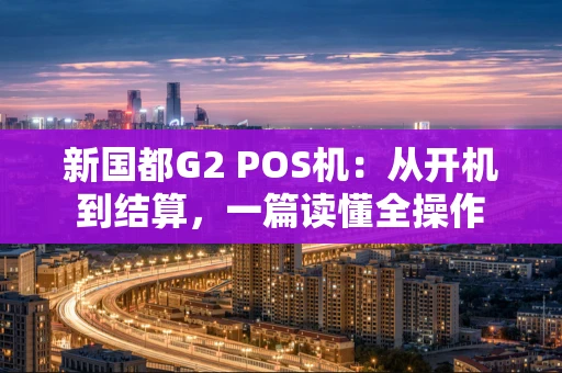 新国都G2 POS机:从开机到结算,一篇读懂全操作 新国都G2 POS机:从开机到结算,一篇读懂全操作