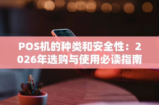 POS机的种类和安全性:2026年选购与使用必读指南 POS机的种类和安全性:2026年选购与使用必读指南