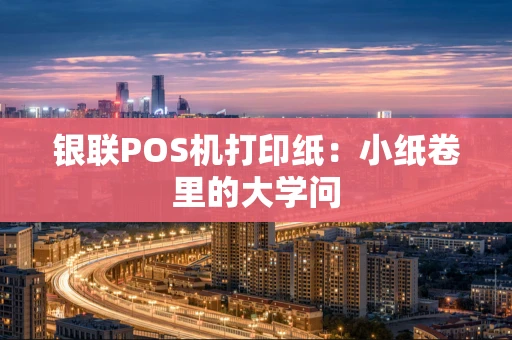 银联POS机打印纸:小纸卷里的大学问 银联POS机打印纸:小纸卷里的大学问