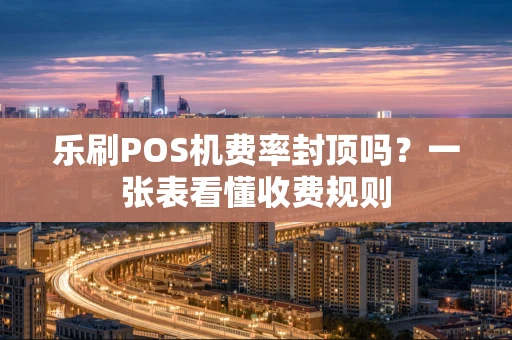 乐刷POS机费率封顶吗？一张表看懂收费规则