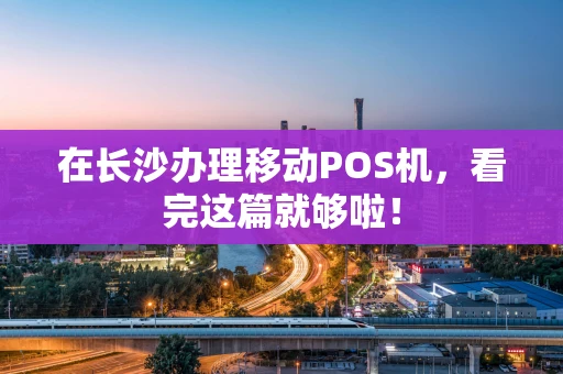 在长沙办理移动POS机，看完这篇就够啦！