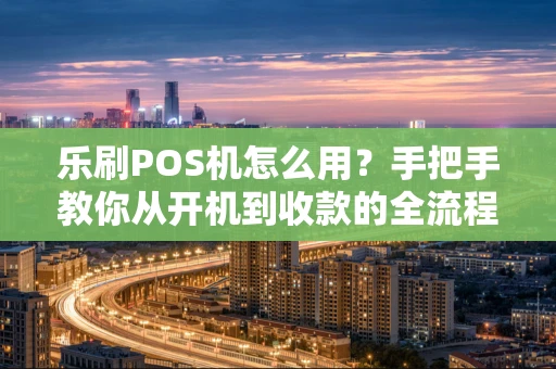 乐刷POS机怎么用？手把手教你从开机到收款的全流程