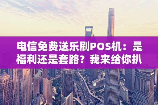 电信免费送乐刷POS机：是福利还是套路？我来给你扒一扒