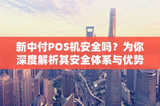 新中付POS机安全吗？为你深度解析其安全体系与优势