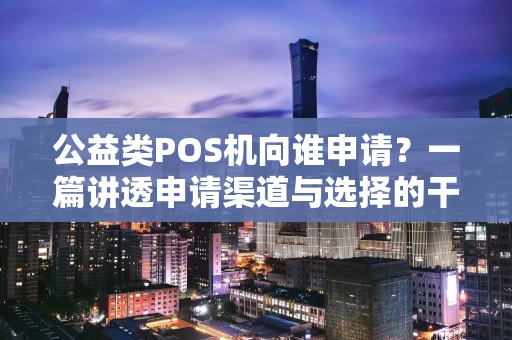 公益类POS机向谁申请？一篇讲透申请渠道与选择的干货